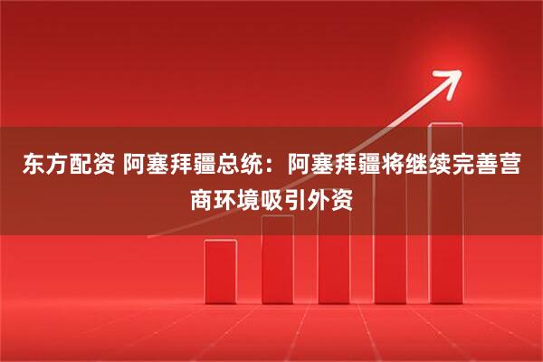 东方配资 阿塞拜疆总统：阿塞拜疆将继续完善营商环境吸引外资