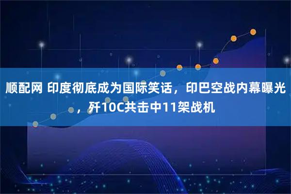 顺配网 印度彻底成为国际笑话，印巴空战内幕曝光，歼10C共击中11架战机
