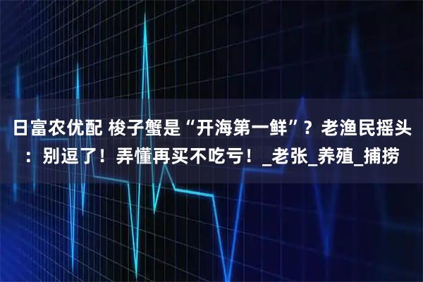 日富农优配 梭子蟹是“开海第一鲜”？老渔民摇头：别逗了！弄懂再买不吃亏！_老张_养殖_捕捞