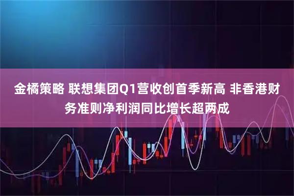 金橘策略 联想集团Q1营收创首季新高 非香港财务准则净利润同比增长超两成