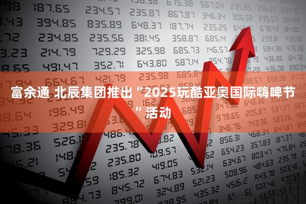 富余通 北辰集团推出“2025玩酷亚奥国际嗨啤节”活动