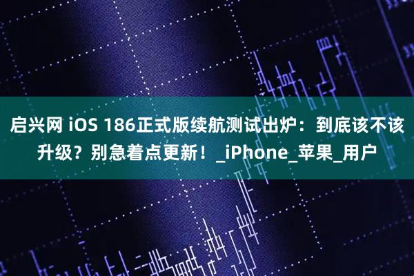 启兴网 iOS 186正式版续航测试出炉：到底该不该升级？别急着点更新！_iPhone_苹果_用户