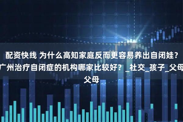配资快线 为什么高知家庭反而更容易养出自闭娃？广州治疗自闭症的机构哪家比较好？_社交_孩子_父母