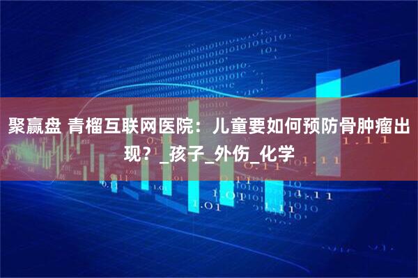聚赢盘 青榴互联网医院：儿童要如何预防骨肿瘤出现？_孩子_外伤_化学
