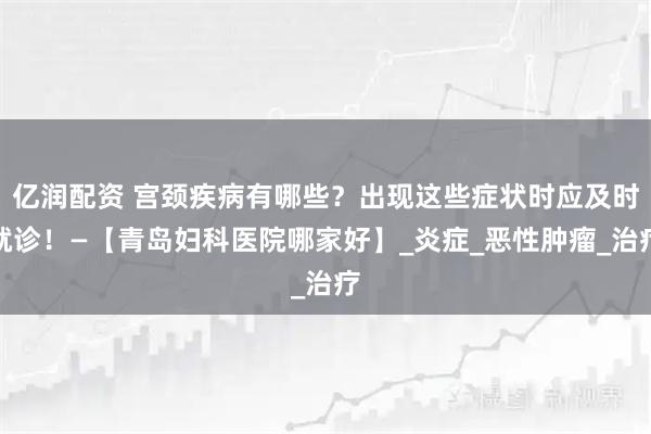 亿润配资 宫颈疾病有哪些？出现这些症状时应及时就诊！—【青岛妇科医院哪家好】_炎症_恶性肿瘤_治疗