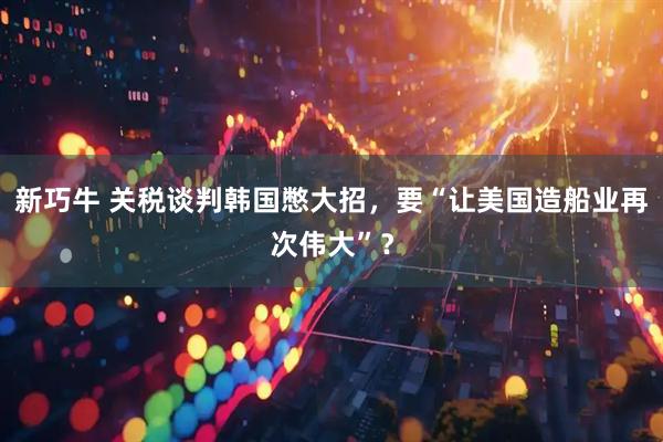 新巧牛 关税谈判韩国憋大招，要“让美国造船业再次伟大”？