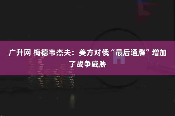广升网 梅德韦杰夫：美方对俄“最后通牒”增加了战争威胁