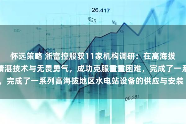 怀远策略 浙富控股获11家机构调研:在高海拔项目上,浙富水电凭借精湛技术与无畏勇气,成功克服重重困难,完成了一系列高海拔地区水电站设备的供应与安装(附调研问答)