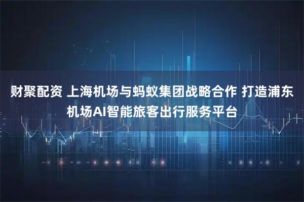 财聚配资 上海机场与蚂蚁集团战略合作 打造浦东机场AI智能旅客出行服务平台