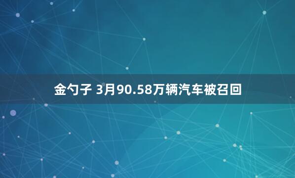 金勺子 3月90.58万辆汽车被召回
