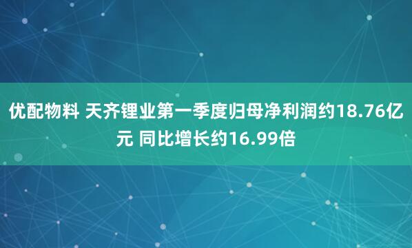优配物料 天齐锂业第一季度归母净利润约18.76亿元 同比增长约16.99倍