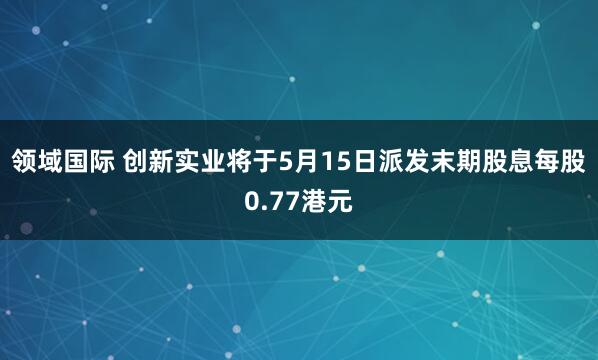 领域国际 创新实业将于5月15日派发末期股息每股0.77港元