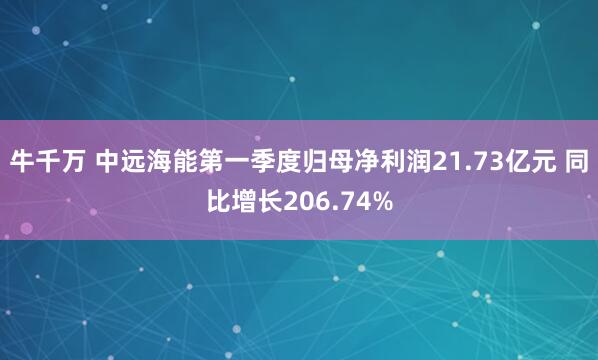 牛千万 中远海能第一季度归母净利润21.73亿元 同比增长206.74%