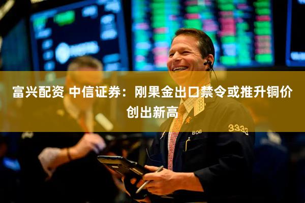 富兴配资 中信证券：刚果金出口禁令或推升铜价创出新高