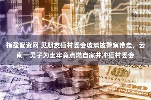指盈配资网 见朋友砸村委会玻璃被警察带走，云南一男子为坐牢竟点燃自家并冲砸村委会