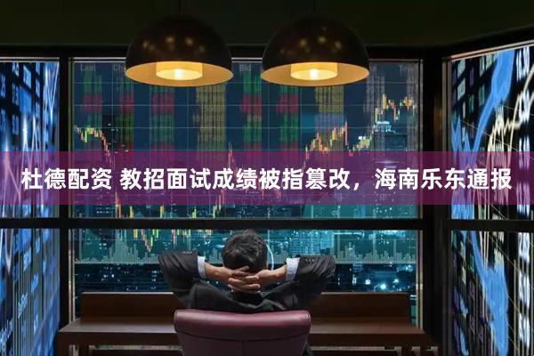 杜德配资 教招面试成绩被指篡改，海南乐东通报