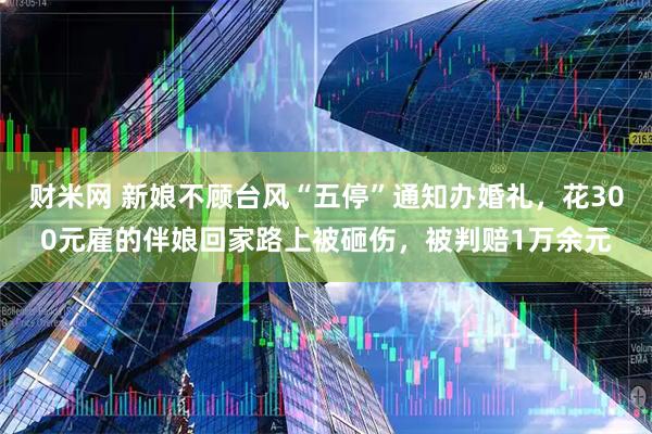 财米网 新娘不顾台风“五停”通知办婚礼，花300元雇的伴娘回家路上被砸伤，被判赔1万余元