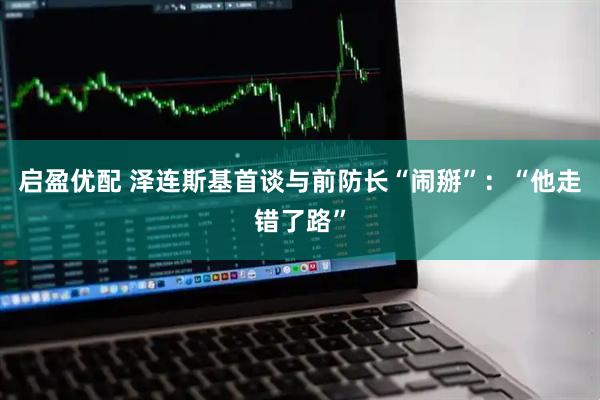 启盈优配 泽连斯基首谈与前防长“闹掰”：“他走错了路”